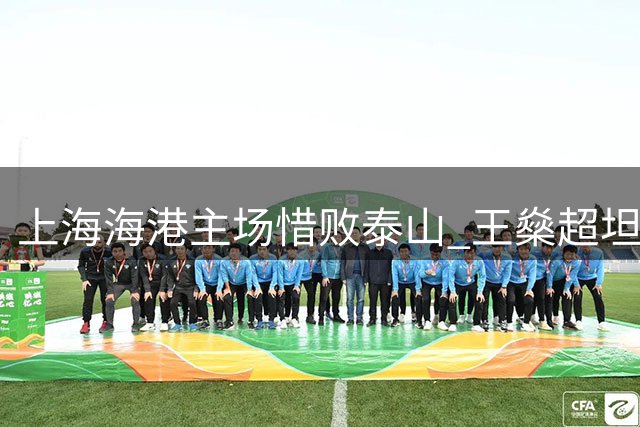 上海海港主场惜败泰山 王燊超坦言攻防转换存隐患需尽快调整
