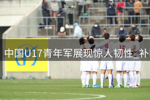 中国U17青年军展现惊人韧性 补时逆转英超豪门