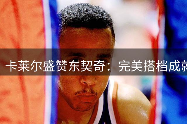 卡莱尔盛赞东契奇：完美搭档成就无敌传奇
