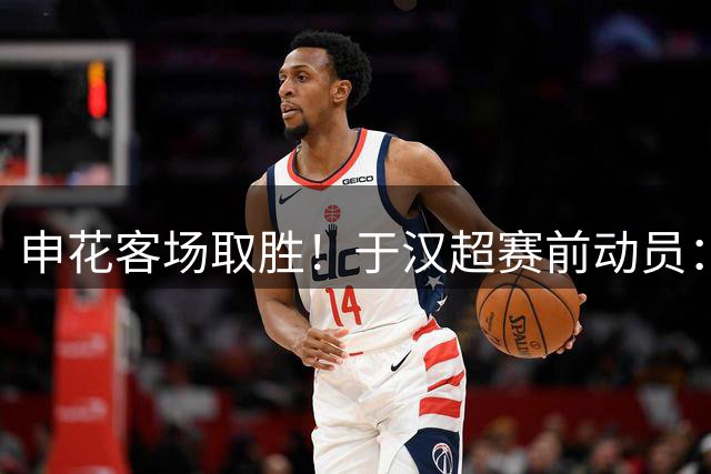 申花客场取胜！于汉超赛前动员：足球场上凭实力说话，专注当下争胜利