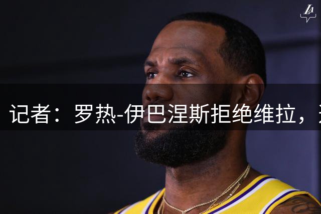 记者：罗热-伊巴涅斯拒绝维拉，选择继续留在吉达国民