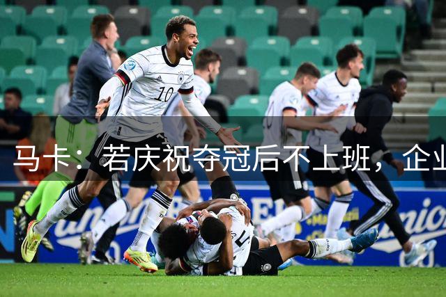 马卡：若庆祝夺冠后不上班，企业可解雇无故缺勤员工