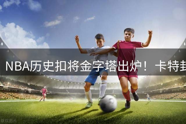 NBA历史扣将金字塔出炉！卡特封神乔丹屈居次席 现役仅三人跻身前十